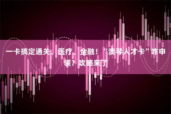 一卡搞定通关、医疗、金融！“澳琴人才卡”咋申领？攻略来了