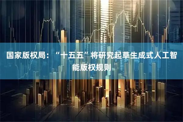 国家版权局：“十五五”将研究起草生成式人工智能版权规则