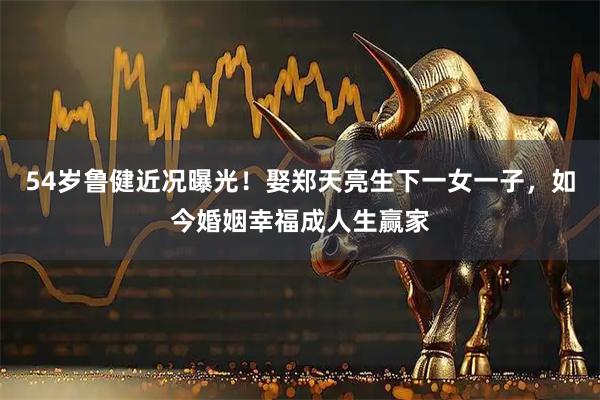 54岁鲁健近况曝光！娶郑天亮生下一女一子，如今婚姻幸福成人生赢家