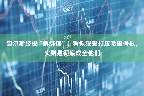 查尔斯终极“解绑信”！看似狠狠打压哈里梅根，实则是彻底成全他们