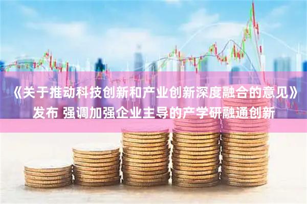 《关于推动科技创新和产业创新深度融合的意见》发布 强调加强企业主导的产学研融通创新